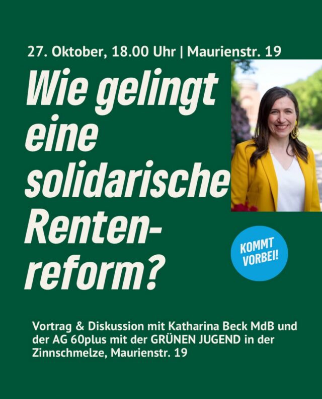 Die Rentenreform ist in aller Munde: Die Ergebnisse der Rentenkomission liegen vor und die Debatte über die Zukunft unserer Altersvorsorge ist in vollem Gange. Doch wie kann eine solidarische Rentenreform aussehen, die Generationengerechtigkeit, soziale Sicherheit und ein gutes Leben im Alter verbindet?
Darüber möchten die GRÜNE AG 60plus und die GRÜNE JUGEND gemeinsam mit Katharina Beck MdB und Euch ins Gespräch kommen.

Am Dienstag, den 27. Oktober 2026, um 18 Uhr laden wir Euch zu einem Vortrag mit anschließender Diskussion in die Zinnschmelze, Maurienstr. 19, ein. Wir uns freuen uns auf einen lebendigen Austausch und über eine gemeinsame Diskussion über weitere finanzpolitische Fragen zwischen den Generationen!