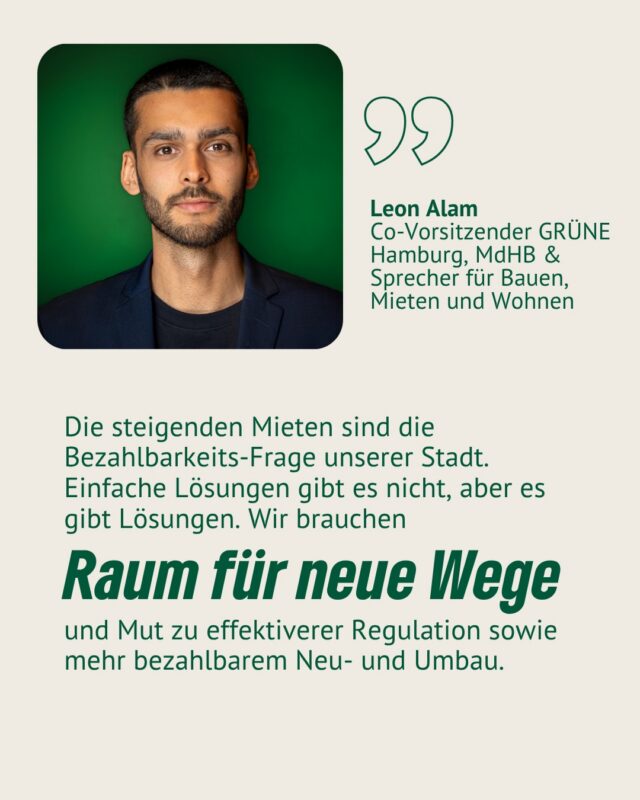 Heute findet unsere Podiumsdiskussion statt – gemeinsam mit Expert*innen aus Stadtentwicklung, Zivilgesellschaft und Praxis sprechen wir zu „Wohnen: Grundrecht oder Privileg?“. Moderiert wird die Debatte von @leon_alam und wir freuen uns riesig darüber. Denn Leon ist nicht nur Co-Landesvorsitzender der @gruenenhamburg, sondern auch Mitglied der Hamburgischen Bürgerschaft und Sprecher der GRÜNEN Fraktion für Bauen, Mieten und Wohnen.
Die Veranstaltung findet heute, 18.6. um 18:30 Uhr in der Zinnschmelze statt - der Eintritt ist frei!

Leon ist in Hamburg aufgewachsen und politisiert worden – die Frage, wie sich seine Heimatstadt für alle noch lebenswerter und bezahlbarer gestalten lässt, treibt ihn dabei an. Ein Teil dieser Arbeit ist es, mit diesen Expert*innen zur Wohnungskrise in unserer Stadt ins Gespräch zu gehen:

Tina Unruh – Architektin, Geschäftsführerin der Hamburger Stiftung Baukultur und stellvertretende Geschäftsführerin der Hamburgischen Architektenkammer @tina.unruh 
Sie wird den Abend mit ihrer Keynote „“In Zukunft zuhause – bezahlbar Wohnen“ eröffnen

vonwegenleer - Architektur-Kollektiv @vonwegenleer 

Ali Mir Agha - Gründer & Mitglied der Geschäftsführung Hamburg SOZIAL gemeinnützige Wohnungsbaugesellschaft mbH; Fraktionsvorsitzender der Grünen Bezirksfraktion in der Bezirksversammlung Eimsbüttel und Sprecher im Stadtplanungsausschuss @ali_mir_agha 

Dr. Rolf Bosse – Geschäftsführer und Vorsitzender des Mietervereins zu Hamburg von 1890 r.V.. @mieterverein_hamburg 

Andreas Schulten – Gründer von @stadtwerte und ehem. Vorstand von bulwiengesa @schultenandreas 

J’orn Hadzik -  Architekt und geschäftsführender Gesellschafter der @spinearchitectshamburg 

Wir freuen uns auf die Diskussion und Leons Moderation. Kommt gern vorbei!